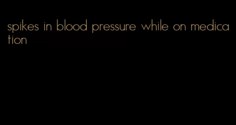 spikes in blood pressure while on medication
