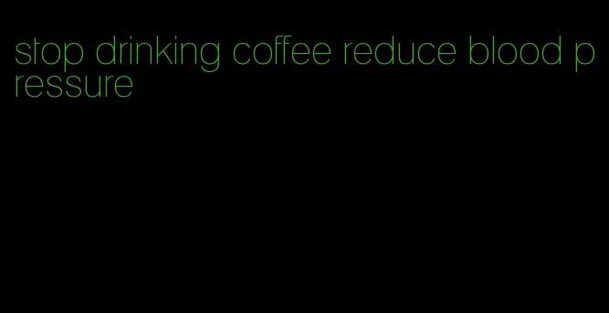 stop drinking coffee reduce blood pressure
