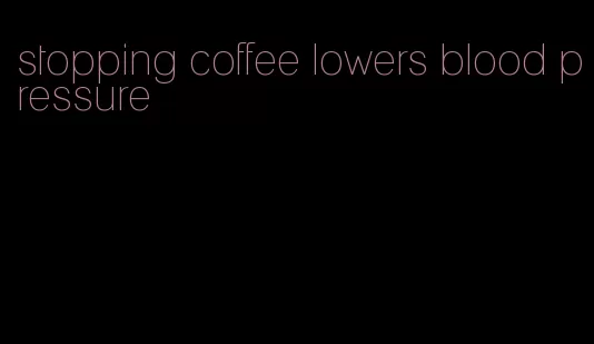 stopping coffee lowers blood pressure