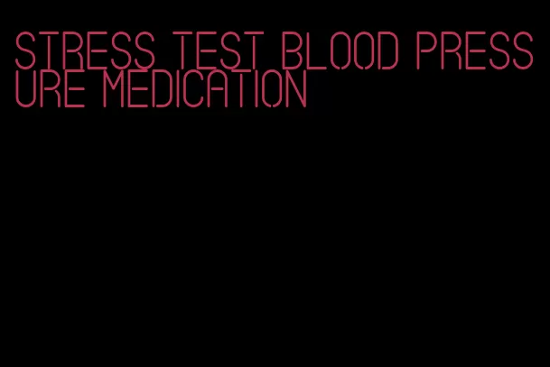stress test blood pressure medication