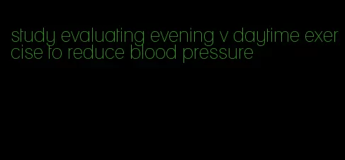 study evaluating evening v daytime exercise to reduce blood pressure