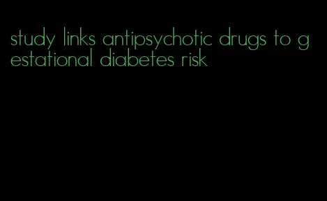 study links antipsychotic drugs to gestational diabetes risk