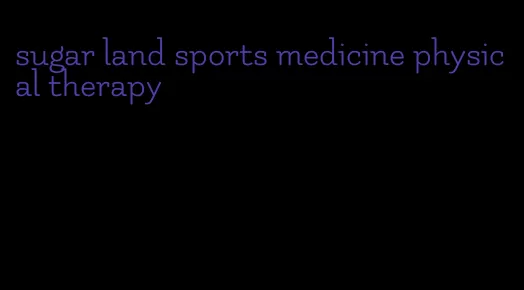 sugar land sports medicine physical therapy