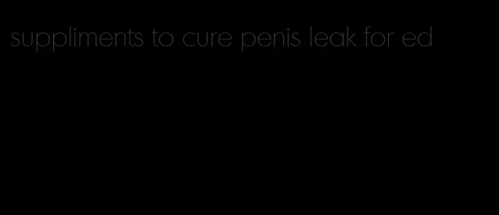 suppliments to cure penis leak for ed