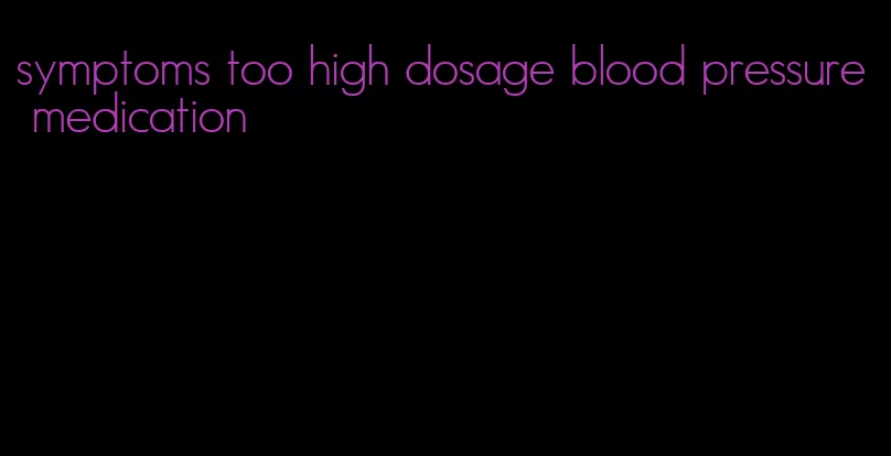 symptoms too high dosage blood pressure medication