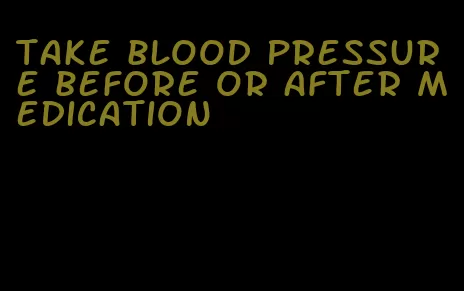 take blood pressure before or after medication