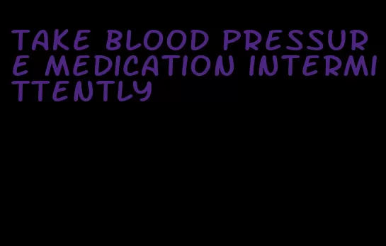 take blood pressure medication intermittently