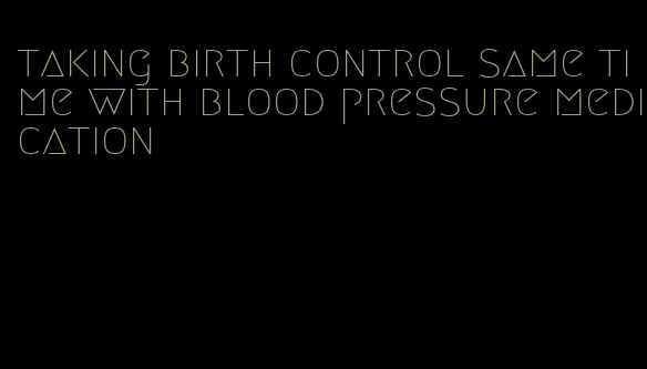 taking birth control same time with blood pressure medication