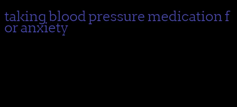 taking blood pressure medication for anxiety