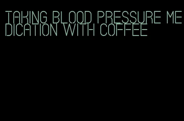 taking blood pressure medication with coffee