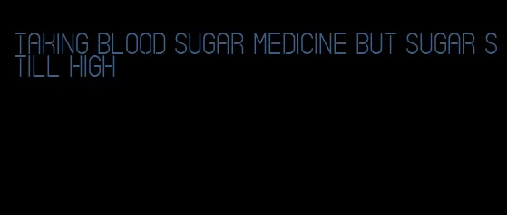 taking blood sugar medicine but sugar still high