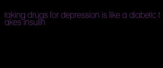 taking drugs for depression is like a diabetic takes insulin