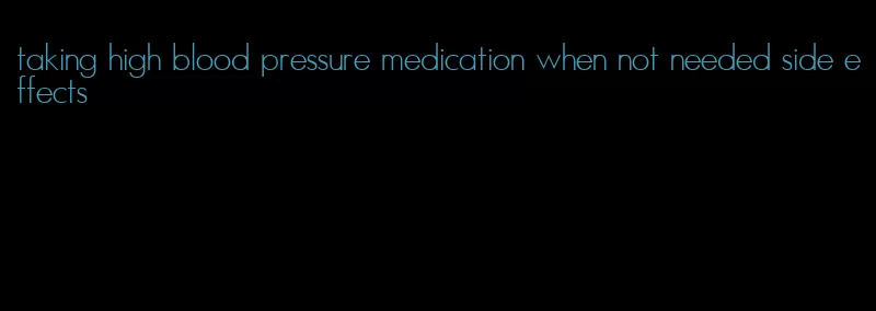 taking high blood pressure medication when not needed side effects