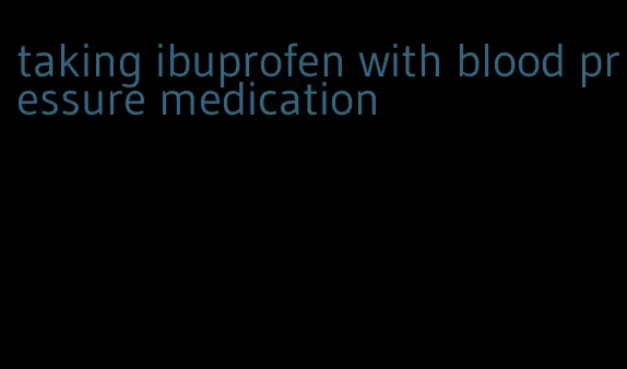 taking ibuprofen with blood pressure medication