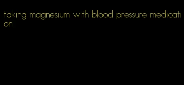 taking magnesium with blood pressure medication