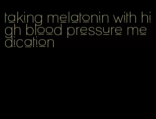 taking melatonin with high blood pressure medication