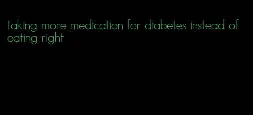 taking more medication for diabetes instead of eating right
