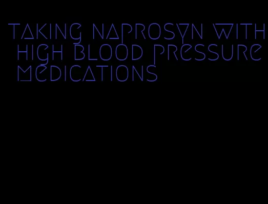 taking naprosyn with high blood pressure medications