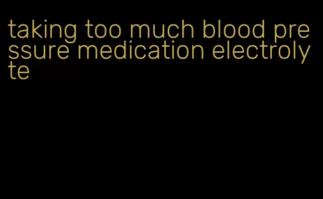 taking too much blood pressure medication electrolyte