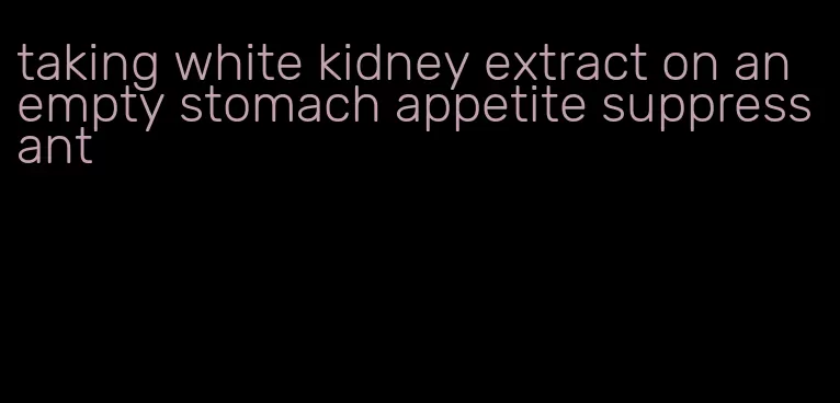 taking white kidney extract on an empty stomach appetite suppressant
