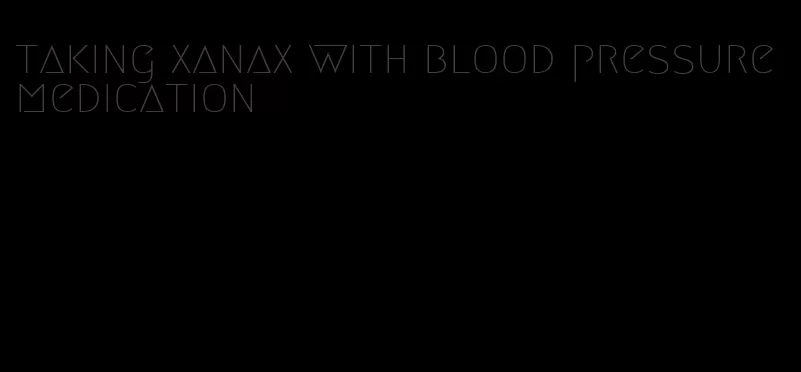 taking xanax with blood pressure medication