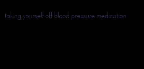 taking yourself off blood pressure medication