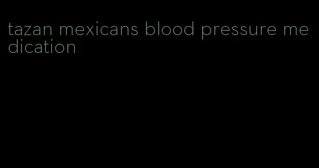 tazan mexicans blood pressure medication