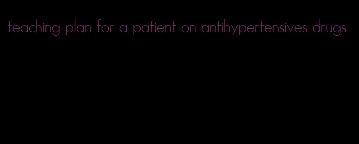 teaching plan for a patient on antihypertensives drugs