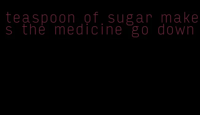 teaspoon of sugar makes the medicine go down