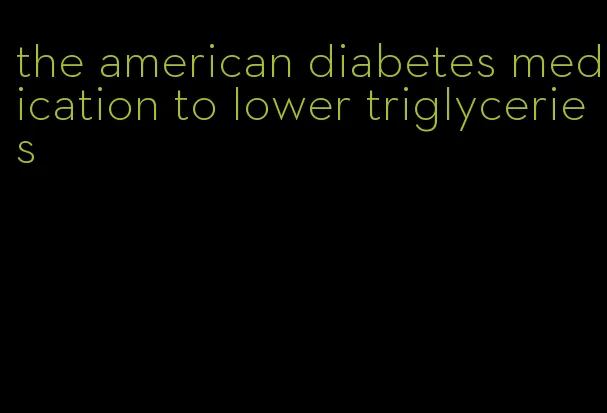 the american diabetes medication to lower triglyceries