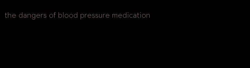 the dangers of blood pressure medication