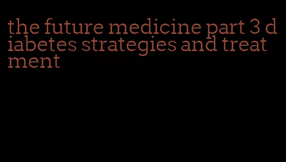 the future medicine part 3 diabetes strategies and treatment