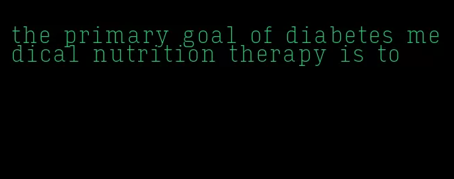 the primary goal of diabetes medical nutrition therapy is to