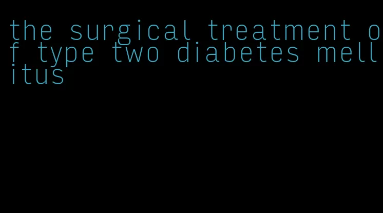 the surgical treatment of type two diabetes mellitus