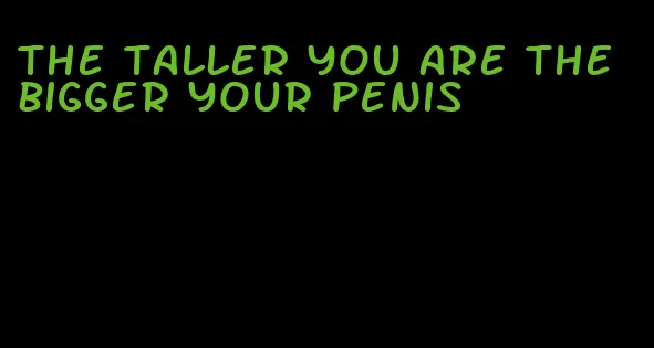 the taller you are the bigger your penis
