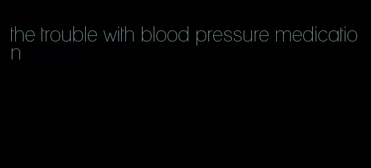 the trouble with blood pressure medication