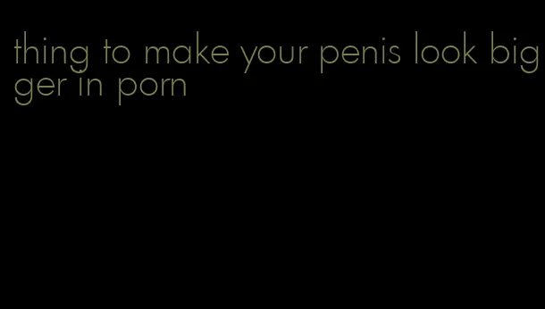 thing to make your penis look bigger in porn