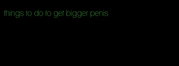 things to do to get bigger penis