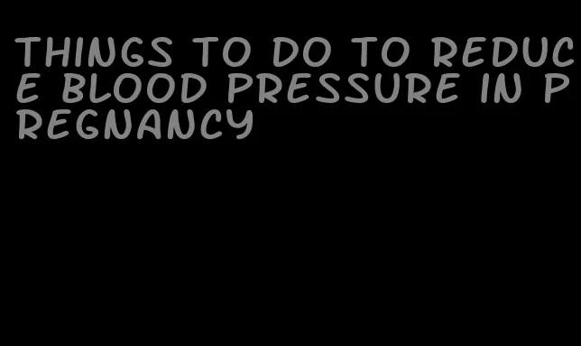 things to do to reduce blood pressure in pregnancy