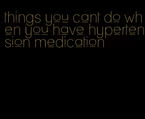 things you cant do when you have hypertension medication