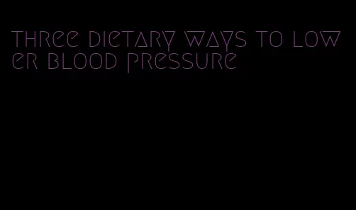 three dietary ways to lower blood pressure