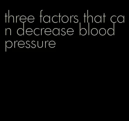 three factors that can decrease blood pressure