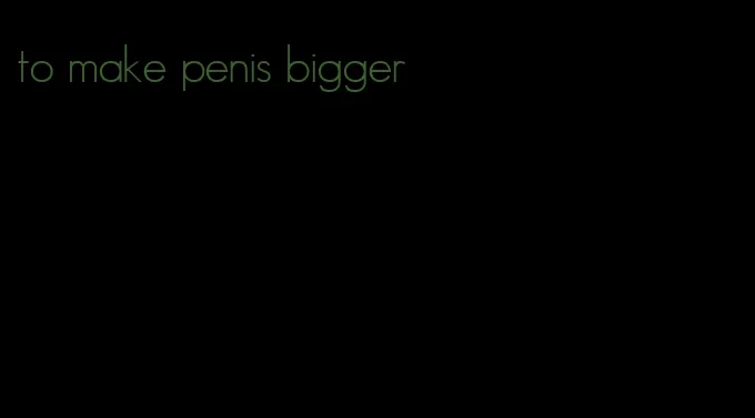 to make penis bigger