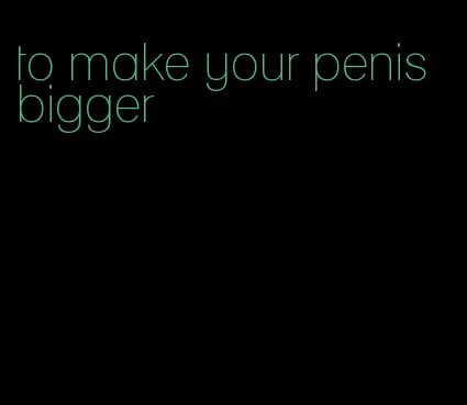 to make your penis bigger