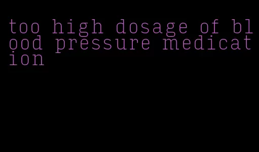 too high dosage of blood pressure medication