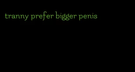 tranny prefer bigger penis