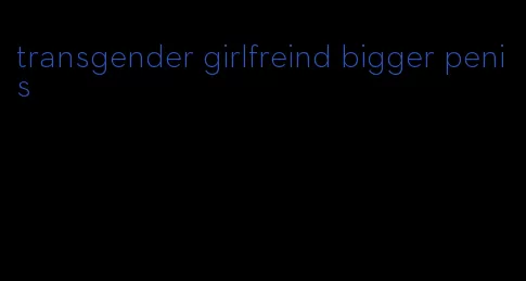 transgender girlfreind bigger penis