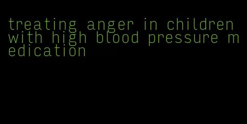 treating anger in children with high blood pressure medication