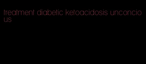 treatment diabetic ketoacidosis unconcious