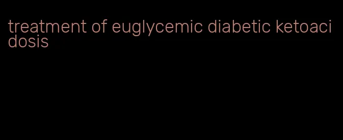 treatment of euglycemic diabetic ketoacidosis